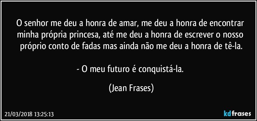 O senhor me deu a honra de amar, me deu a honra de encontrar minha própria princesa, até me deu a honra de escrever o nosso próprio conto de fadas mas ainda não me deu a honra de tê-la.

- O meu futuro é conquistá-la. (Jean Frases)