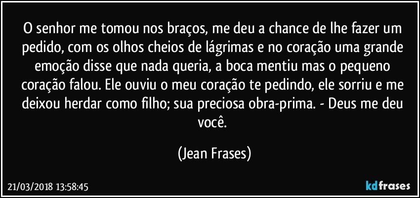 O senhor me tomou nos braços, me deu a chance de lhe fazer um pedido, com os olhos cheios de lágrimas e no coração uma grande emoção disse que nada queria, a boca mentiu mas o pequeno coração falou. Ele ouviu o meu coração te pedindo, ele sorriu e me deixou herdar como filho; sua preciosa obra-prima. - Deus me deu você. (Jean Frases)