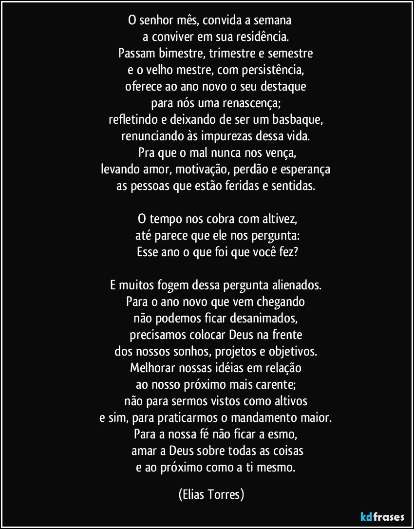 O senhor mês, convida a semana 
              a conviver em sua residência. 
              Passam bimestre, trimestre e semestre 
              e o velho mestre, com persistência, 
              oferece ao ano novo o seu destaque 
              para nós uma renascença; 
              refletindo e deixando de ser um basbaque, 
              renunciando às impurezas dessa vida. 
              Pra que o mal nunca nos vença,
              levando amor, motivação, perdão e esperança 
              as pessoas que estão feridas e sentidas. 

              O tempo nos cobra com altivez,
              até parece que ele nos pergunta:
              Esse ano o que foi que você fez?

              E muitos fogem dessa pergunta alienados. 
              Para o ano novo que vem chegando 
              não podemos ficar desanimados, 
              precisamos colocar Deus na frente 
              dos nossos sonhos, projetos e objetivos. 
              Melhorar nossas idéias em relação 
              ao nosso próximo mais carente; 
              não para sermos vistos como altivos 
              e sim, para praticarmos o mandamento maior. 
              Para a nossa fé não ficar a esmo, 
              amar a Deus sobre todas as coisas
              e ao próximo como a ti mesmo. (Elias Torres)