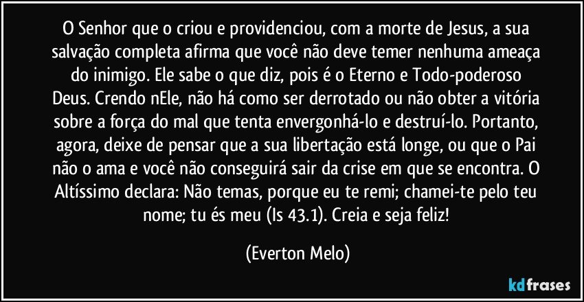 O Senhor que o criou e providenciou, com a morte de Jesus, a sua salvação completa afirma que você não deve temer nenhuma ameaça do inimigo. Ele sabe o que diz, pois é o Eterno e Todo-poderoso Deus. Crendo nEle, não há como ser derrotado ou não obter a vitória sobre a força do mal que tenta envergonhá-lo e destruí-lo. Portanto, agora, deixe de pensar que a sua libertação está longe, ou que o Pai não o ama e você não conseguirá sair da crise em que se encontra. O Altíssimo declara: Não temas, porque eu te remi; chamei-te pelo teu nome; tu és meu (Is 43.1). Creia e seja feliz! (Everton Melo)