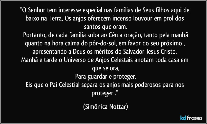 "O Senhor tem interesse especial nas famílias de Seus filhos aqui de baixo na Terra,  Os anjos oferecem incenso louvour em prol dos santos que oram.
 Portanto, de cada família suba ao Céu a oração, tanto pela manhã quanto na hora calma do pôr-do-sol, em favor do seu próximo , apresentando a Deus os méritos do Salvador Jesus Cristo. 
Manhã e tarde o Universo  de Anjos  Celestais anotam toda casa em que se ora,
Para guardar e proteger.
Eis que o Pai Celestial separa os anjos mais poderosos para nos proteger ." (Simônica Nottar)