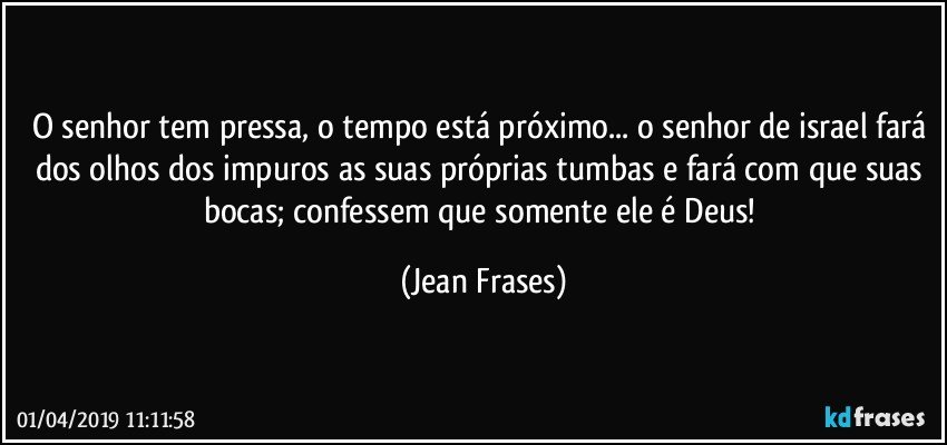 O senhor tem pressa, o tempo está próximo... o senhor de israel fará dos olhos dos impuros as suas próprias tumbas e fará com que suas bocas; confessem que somente ele é Deus! (Jean Frases)