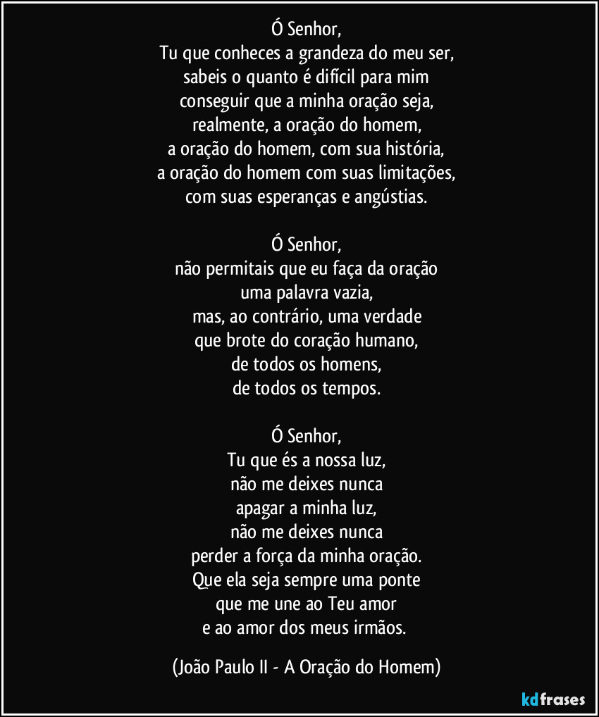 Ó Senhor,
Tu que conheces a grandeza do meu ser,
sabeis o quanto é difícil para mim
conseguir que a minha oração seja,
realmente, a oração do homem,
a oração do homem, com sua história,
a oração do homem com suas limitações,
com suas esperanças e angústias.

Ó Senhor,
não permitais que eu faça da oração
uma palavra vazia,
mas, ao contrário, uma verdade
que brote do coração humano,
de todos os homens,
de todos os tempos.

Ó Senhor,
Tu que és a nossa luz,
não me deixes nunca
apagar a minha luz,
não me deixes nunca
perder a força da minha oração.
Que ela seja sempre uma ponte
que me une ao Teu amor
e ao amor dos meus irmãos. (João Paulo II - A Oração do Homem)
