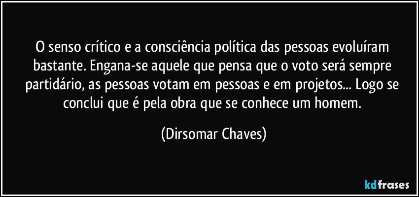 O senso crítico e a consciência política das pessoas evoluíram bastante. Engana-se aquele que pensa que o voto será sempre partidário, as pessoas votam em pessoas e em projetos... Logo se conclui que é pela obra que se conhece um homem. (Dirsomar Chaves)