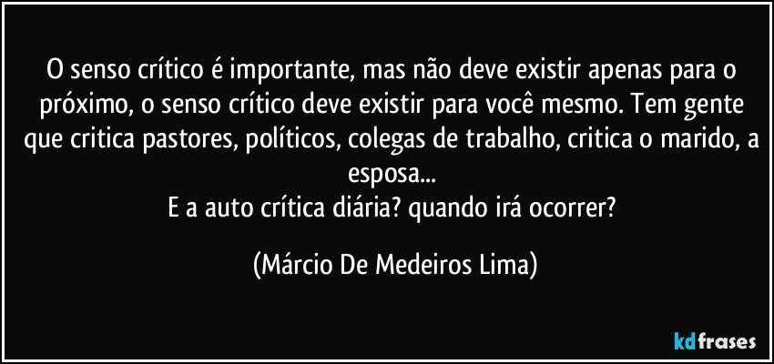 O senso crítico é importante, mas não deve existir apenas para o próximo, o senso crítico deve existir para você mesmo. Tem gente que critica pastores, políticos, colegas de trabalho, critica o marido, a esposa... 
E a auto crítica diária? quando irá ocorrer? (Márcio De Medeiros Lima)