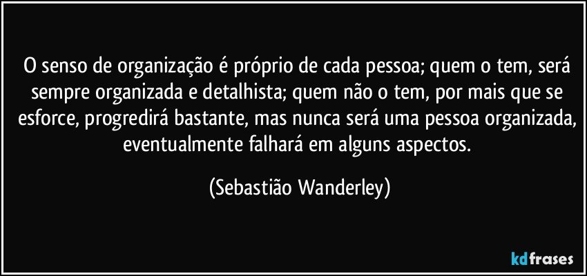 O senso de organização é próprio de cada pessoa; quem o tem, será sempre organizada e detalhista; quem não o tem, por mais que se esforce, progredirá bastante, mas nunca será uma pessoa organizada, eventualmente falhará em alguns aspectos. (Sebastião Wanderley)