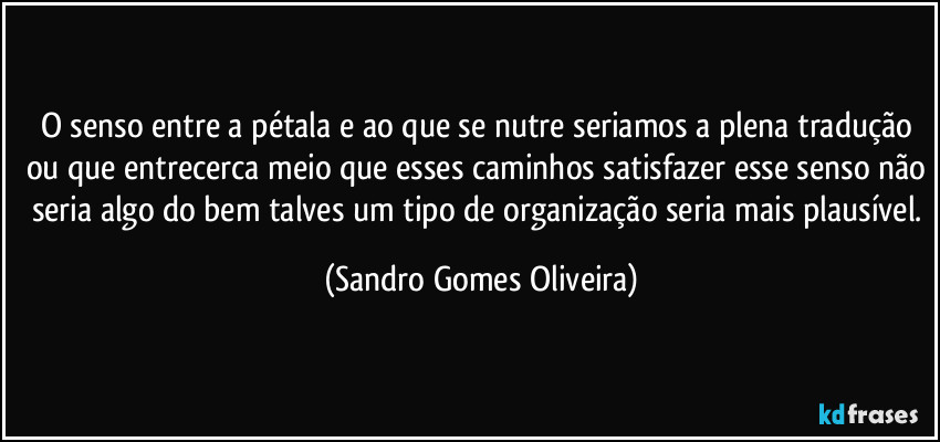 O senso entre a pétala e ao que se nutre seriamos a plena tradução ou que entrecerca meio que esses caminhos satisfazer esse senso não seria algo do bem talves um tipo de organização seria mais plausível. (Sandro Gomes Oliveira)