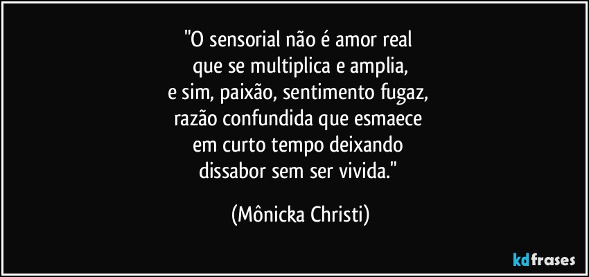 "O sensorial não é amor real 
que se multiplica e amplia,
e sim, paixão, sentimento fugaz, 
razão confundida que esmaece 
em curto tempo deixando 
dissabor sem ser vivida." (Mônicka Christi)