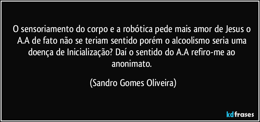 O sensoriamento do corpo e a robótica pede mais amor de Jesus o A.A de fato não se teriam sentido porém o alcoolismo seria uma doença de Inicialização? Daí o sentido do A.A refiro-me ao anonimato. (Sandro Gomes Oliveira)