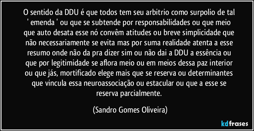 O sentido da DDU é que todos tem seu arbitrio como surpolio de tal ' emenda ' ou que se subtende por responsabilidades ou que meio que auto desata esse nó convêm atitudes ou breve simplicidade que não necessariamente se evita mas por suma realidade atenta a esse resumo onde não da pra dizer sim ou não dai a DDU a essência ou que por legitimidade se aflora meio ou em meios dessa paz interior ou que jás, mortificado elege mais que se reserva ou determinantes que vincula essa neuroassociação ou estacular ou que a esse se reserva parcialmente. (Sandro Gomes Oliveira)