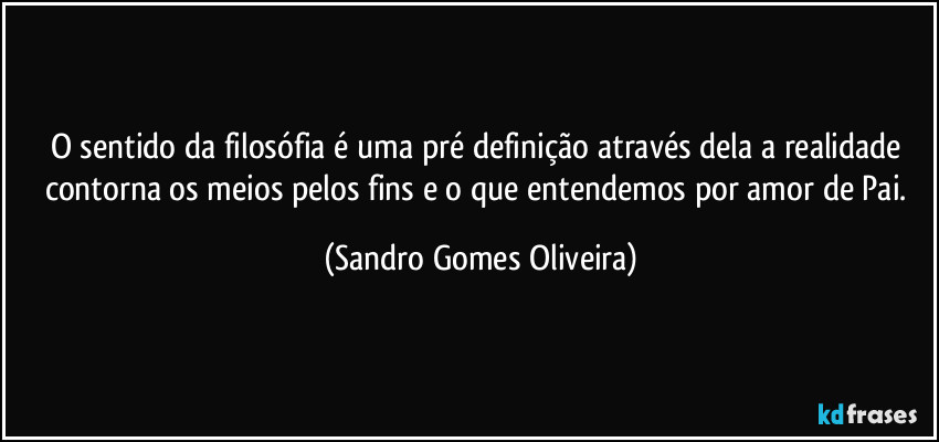 O sentido da filosófia é uma pré definição através dela a realidade contorna os meios pelos fins e o que entendemos por amor de Pai. (Sandro Gomes Oliveira)