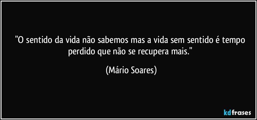 "O sentido da vida não sabemos mas a vida sem sentido é tempo perdido que não se recupera mais." (Mário Soares)