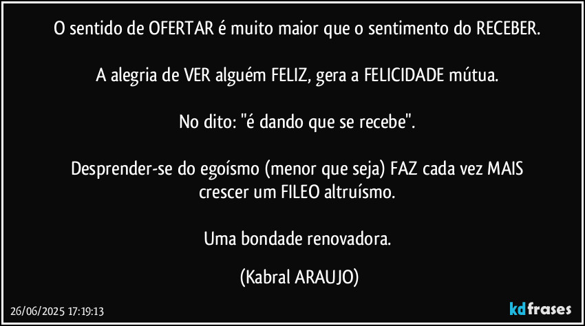 O sentido de OFERTAR é muito maior que o sentimento do RECEBER. 

A alegria de VER alguém FELIZ, gera a FELICIDADE mútua. 

No dito: "é dando que se recebe". 

Desprender-se do egoísmo (menor que seja) FAZ cada vez MAIS crescer um FILEO altruísmo. 

Uma bondade renovadora. (KABRAL ARAUJO)