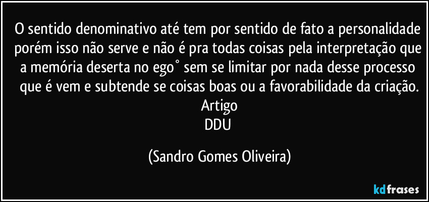 O sentido denominativo até tem por sentido de fato a personalidade porém isso não serve e não é pra todas coisas pela interpretação que a memória deserta no ego° sem se limitar por nada desse processo que é vem e subtende se coisas boas ou a favorabilidade da criação.
Artigo
DDU (Sandro Gomes Oliveira)