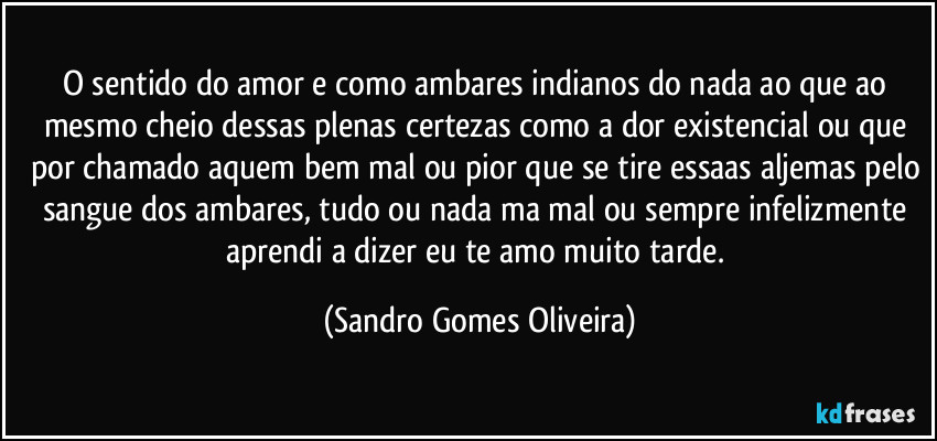 O sentido do amor e como ambares indianos do nada ao que ao mesmo cheio dessas plenas certezas como a dor existencial ou que por chamado aquem bem mal ou pior que se tire essaas aljemas pelo sangue dos ambares, tudo ou nada ma mal ou sempre infelizmente aprendi a dizer eu te amo muito tarde. (Sandro Gomes Oliveira)
