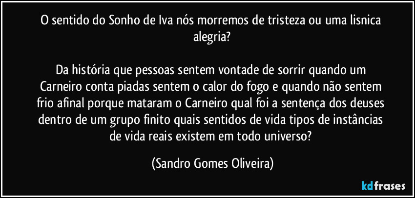 O sentido do Sonho de Iva nós morremos de tristeza ou uma lisnica alegria?

Da história que pessoas sentem vontade de sorrir quando um Carneiro conta piadas sentem o calor do fogo e quando não sentem frio afinal porque mataram o Carneiro qual foi a sentença dos deuses dentro de um grupo finito quais sentidos de vida tipos de instâncias de vida reais existem em todo universo? (Sandro Gomes Oliveira)