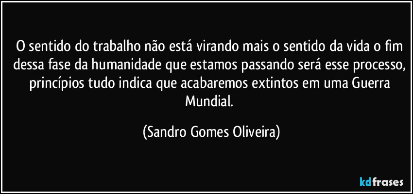 O sentido do trabalho não está virando mais o sentido da vida o fim dessa fase da humanidade que estamos passando será esse processo, princípios tudo indica que acabaremos extintos em uma Guerra Mundial. (Sandro Gomes Oliveira)