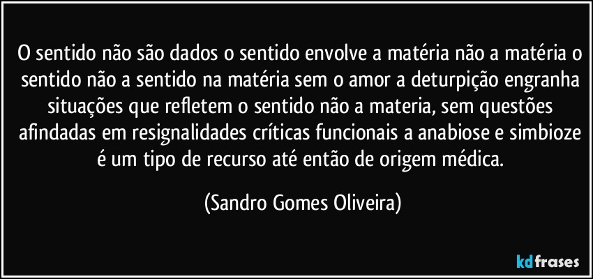 O sentido não são dados o sentido envolve a matéria não a matéria o sentido não a sentido na matéria sem o amor a deturpição engranha situações que refletem o sentido não a materia, sem questões afindadas em resignalidades críticas funcionais a anabiose e simbioze é um tipo de recurso até então de origem médica. (Sandro Gomes Oliveira)