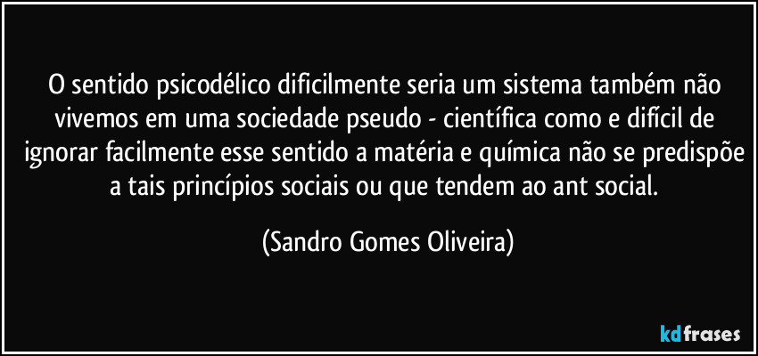 O sentido psicodélico dificilmente seria um sistema também não vivemos em uma sociedade pseudo - científica como e difícil de ignorar facilmente esse sentido a matéria e química não se predispõe a tais princípios sociais ou que tendem ao ant social. (Sandro Gomes Oliveira)