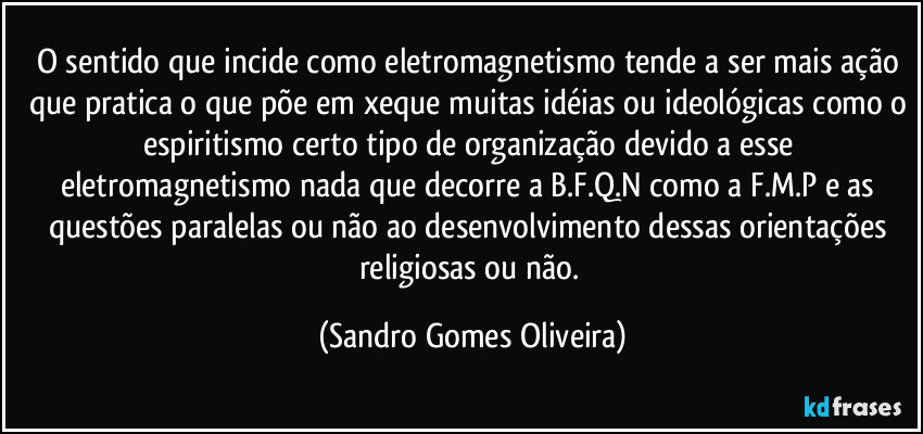 O sentido que incide como eletromagnetismo tende a ser mais ação que pratica o que põe em xeque muitas idéias ou ideológicas como o espiritismo   certo tipo de organização devido a esse eletromagnetismo nada que decorre a B.F.Q.N como a F.M.P e as questões paralelas ou não ao desenvolvimento dessas orientações religiosas ou não. (Sandro Gomes Oliveira)