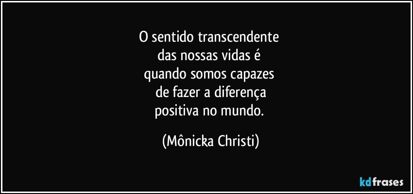 O sentido transcendente 
das nossas vidas é 
quando somos capazes 
de fazer a diferença
positiva no mundo. (Mônicka Christi)