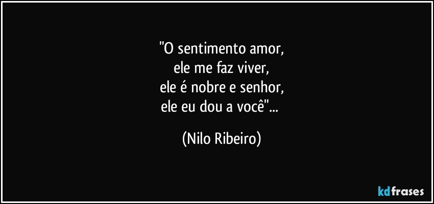 "O sentimento amor,
ele me faz viver,
ele é nobre e senhor,
ele eu dou a você"... (Nilo Ribeiro)