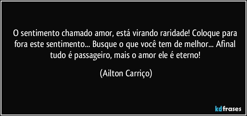 O sentimento chamado amor, está virando raridade! Coloque para fora este sentimento... Busque o que você tem de melhor... Afinal tudo é passageiro, mais o amor ele é eterno! (Ailton Carriço)