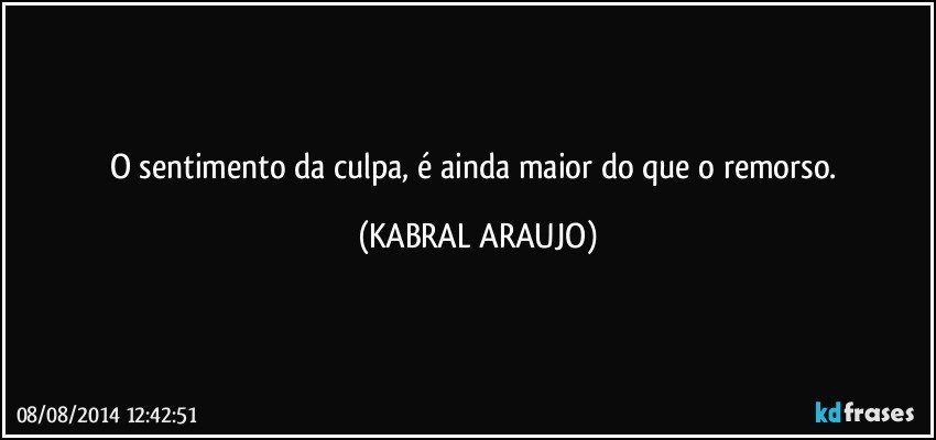 O sentimento da culpa, é ainda maior do que o remorso. (KABRAL ARAUJO)