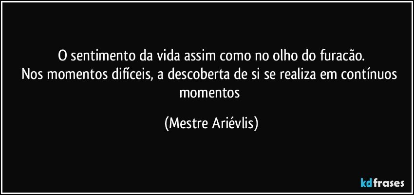 O sentimento da vida assim como no olho do furacão.
Nos momentos difíceis, a descoberta de si se realiza em contínuos momentos (Mestre Ariévlis)