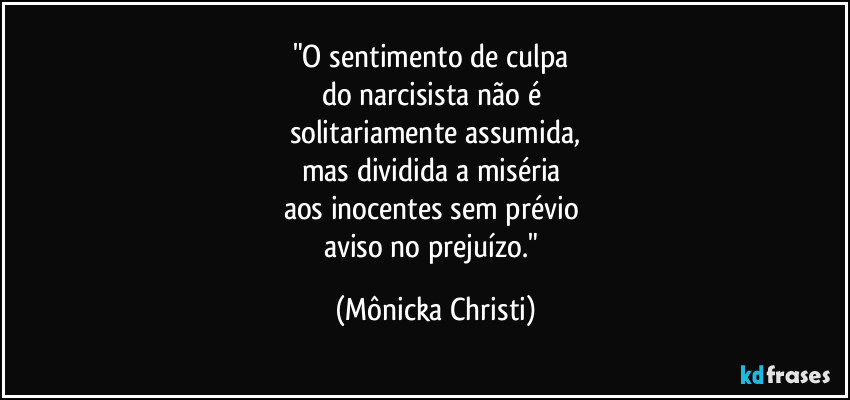 "O sentimento de culpa 
do narcisista não é 
solitariamente assumida,
mas dividida a miséria 
aos inocentes sem prévio 
aviso no prejuízo." (Mônicka Christi)
