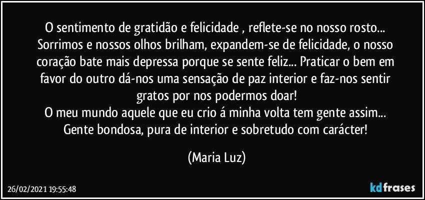 O sentimento de gratidão e felicidade , reflete-se no nosso rosto... Sorrimos e nossos olhos brilham, expandem-se de felicidade, o nosso coração bate mais depressa porque se sente feliz... Praticar o bem em favor do outro dá-nos uma sensação de paz interior e faz-nos sentir gratos por nos podermos doar!
O meu mundo aquele que eu crio á minha volta tem gente assim... Gente bondosa, pura de interior e sobretudo com carácter! (Maria Luz)