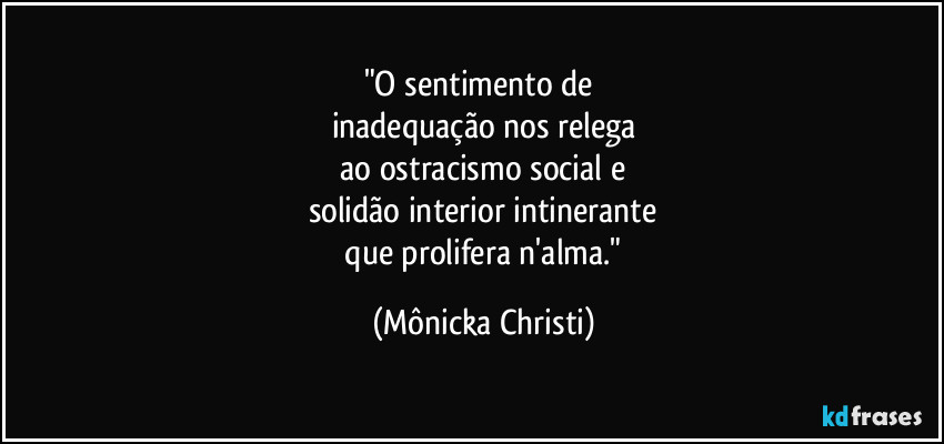 "O sentimento de 
inadequação nos relega
 ao ostracismo social e 
solidão interior intinerante
 que prolifera n'alma." (Mônicka Christi)