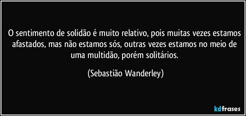 O sentimento de solidão é muito relativo, pois muitas vezes estamos afastados, mas não estamos sós, outras vezes estamos no meio de uma multidão, porém solitários. (Sebastião Wanderley)