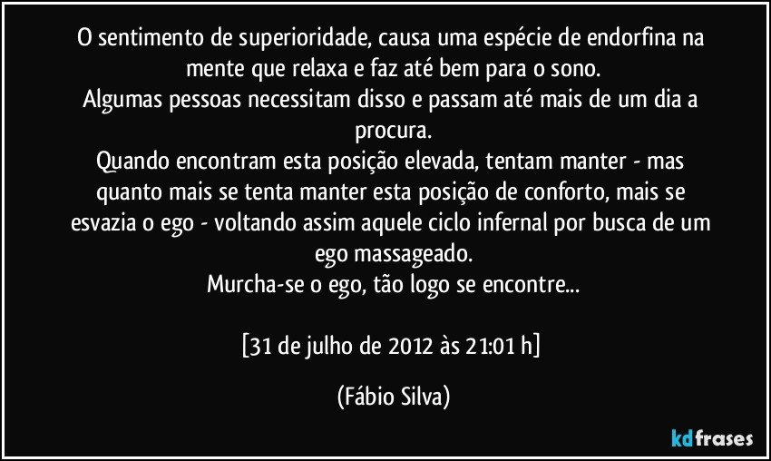 O sentimento de superioridade, causa uma espécie de endorfina na mente que relaxa e faz até bem para o sono.
Algumas pessoas necessitam disso e passam até mais de um dia a procura.
Quando encontram esta posição elevada, tentam manter - mas quanto mais se tenta manter esta posição de conforto, mais se esvazia o ego - voltando assim aquele ciclo infernal por busca de um ego massageado.
Murcha-se o ego, tão logo se encontre...

[31 de julho de 2012 às 21:01 h] (Fábio Silva)