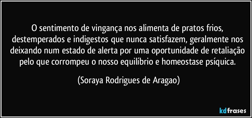 O sentimento de vingança nos alimenta de pratos frios, destemperados e indigestos que nunca satisfazem, geralmente nos deixando num estado de alerta por uma oportunidade de retaliação pelo que corrompeu o nosso equilíbrio e homeostase psíquica. (Soraya Rodrigues de Aragao)