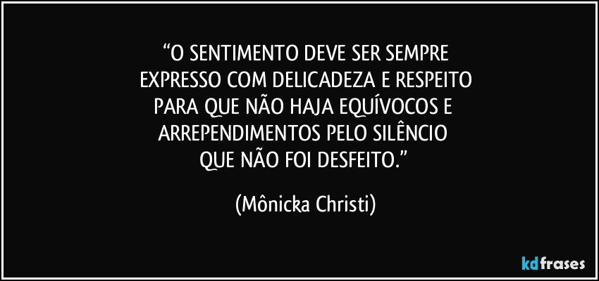 “O SENTIMENTO DEVE  SER  SEMPRE
EXPRESSO COM DELICADEZA E RESPEITO
PARA QUE NÃO HAJA  EQUÍVOCOS E 
ARREPENDIMENTOS PELO SILÊNCIO 
QUE NÃO FOI DESFEITO.” (Mônicka Christi)