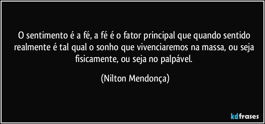 O sentimento é a fé, a fé é o fator principal que quando sentido realmente é tal qual o sonho que vivenciaremos na massa, ou seja fisicamente, ou seja no palpável. (Nilton Mendonça)