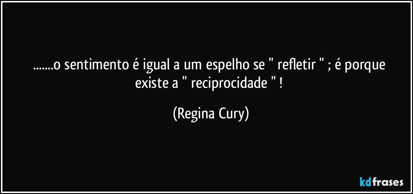 ...o   sentimento  é igual a um espelho  se "  refletir "  ; é porque  existe   a " reciprocidade " ! (Regina Cury)