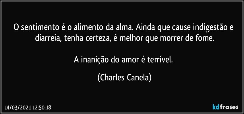 O sentimento é o alimento da alma. Ainda que cause indigestão e diarreia, tenha certeza, é melhor que morrer de fome.

A inanição do amor é terrível. (Charles Canela)