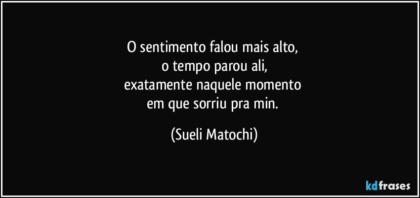 O sentimento falou mais alto, 
o tempo parou ali,
exatamente naquele momento 
em que sorriu pra min. (Sueli Matochi)