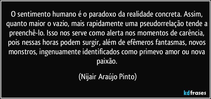 O sentimento humano é o paradoxo da realidade concreta. Assim, quanto maior o vazio, mais rapidamente uma pseudorrelação tende a preenchê-lo. Isso nos serve como alerta nos momentos de carência, pois nessas horas podem surgir, além de efêmeros fantasmas, novos monstros, ingenuamente identificados como primevo amor ou nova paixão. (Nijair Araújo Pinto)