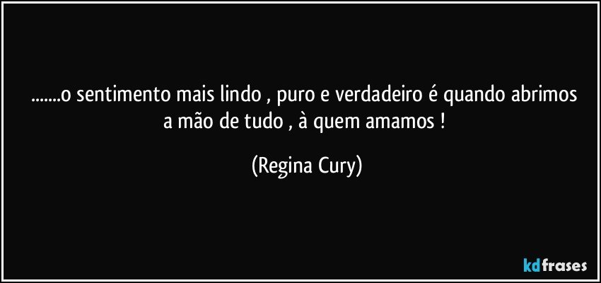 ...o sentimento mais  lindo , puro e verdadeiro   é quando abrimos a mão de tudo , à quem amamos ! (Regina Cury)