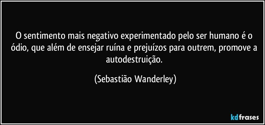 O sentimento mais negativo experimentado pelo ser humano é o ódio, que além de ensejar ruína e prejuízos para outrem, promove a autodestruição. (Sebastião Wanderley)