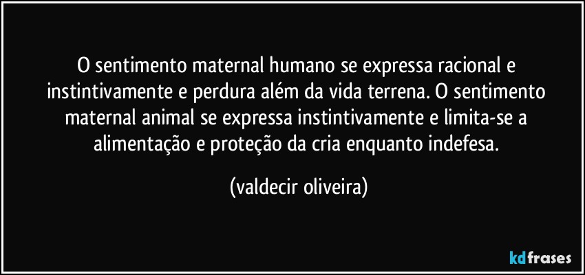 O sentimento maternal humano se expressa racional e instintivamente e perdura além da vida terrena. O sentimento maternal animal se expressa instintivamente e limita-se a alimentação e proteção da cria enquanto indefesa. (valdecir oliveira)