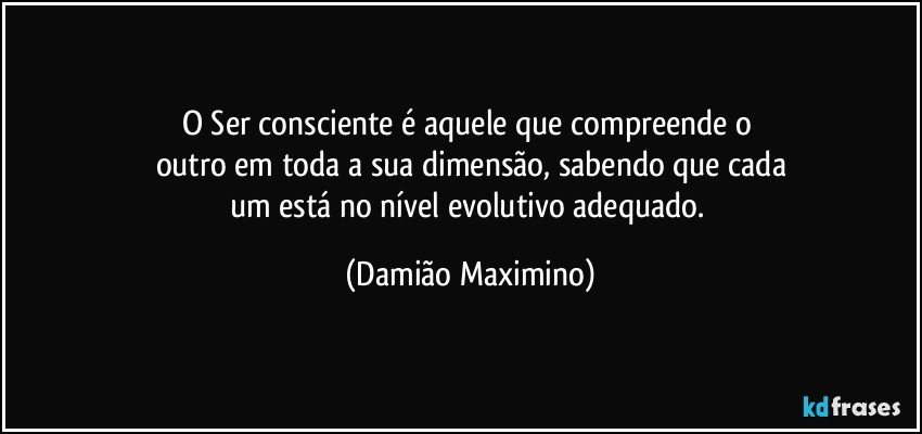 O Ser consciente é aquele que compreende o 
outro em toda a sua dimensão, sabendo que cada
um está no nível evolutivo adequado. (Damião Maximino)