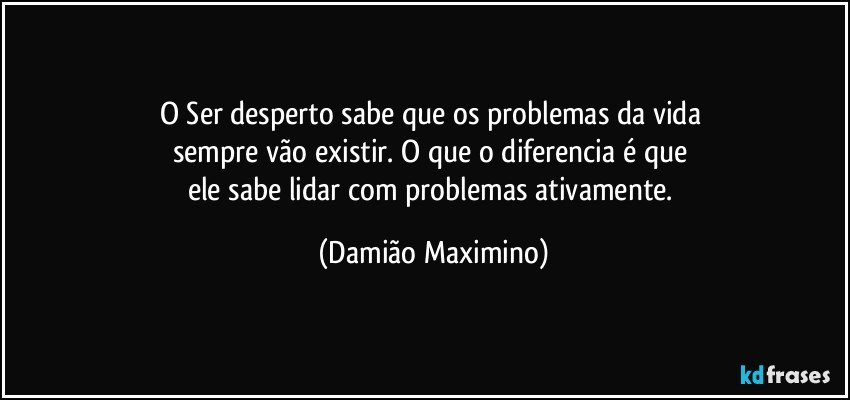 O Ser desperto sabe que os problemas da vida 
sempre vão existir. O que o diferencia é que 
ele sabe lidar com problemas ativamente. (Damião Maximino)