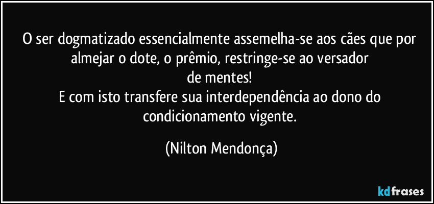 O ser dogmatizado essencialmente assemelha-se aos cães que por almejar o dote, o prêmio, restringe-se ao versador 
de mentes! 
E com isto transfere sua interdependência ao dono do condicionamento vigente. (Nilton Mendonça)