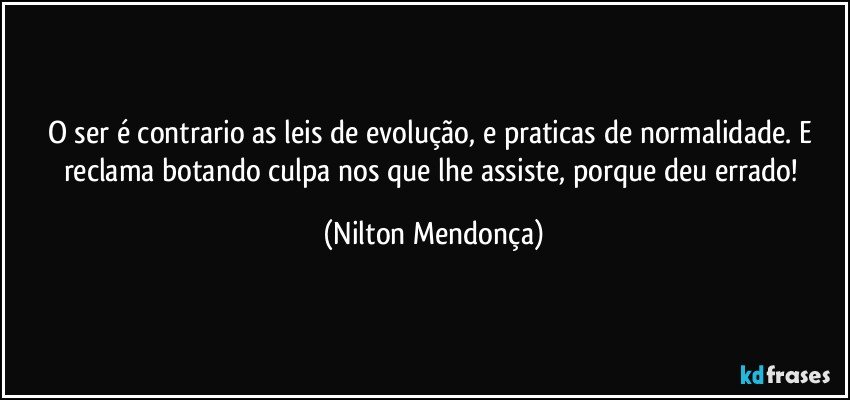 O ser é contrario as leis de evolução, e praticas de normalidade. E reclama botando culpa nos que lhe assiste, porque deu errado! (Nilton Mendonça)