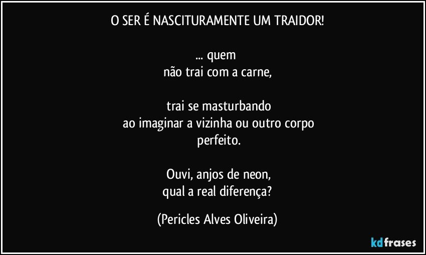 O SER É NASCITURAMENTE UM TRAIDOR!

... quem 
não trai com a carne,

 trai se masturbando
 ao imaginar a vizinha  ou outro corpo
 perfeito.

 Ouvi, anjos de neon,
 qual a real diferença? (Pericles Alves Oliveira)