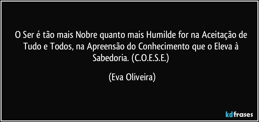 O Ser é tão mais Nobre quanto mais Humilde for na Aceitação de Tudo e Todos, na Apreensão do Conhecimento que o Eleva à Sabedoria. (C.O.E.S.E.) (Eva Oliveira)